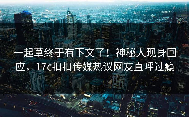 一起草终于有下文了！神秘人现身回应，17c扣扣传媒热议网友直呼过瘾