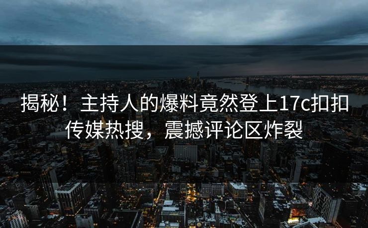 揭秘！主持人的爆料竟然登上17c扣扣传媒热搜，震撼评论区炸裂