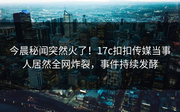 今晨秘闻突然火了！17c扣扣传媒当事人居然全网炸裂，事件持续发酵