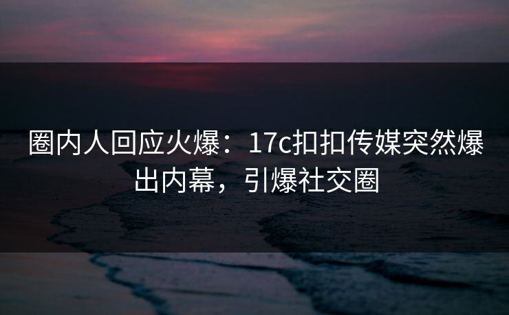 圈内人回应火爆：17c扣扣传媒突然爆出内幕，引爆社交圈