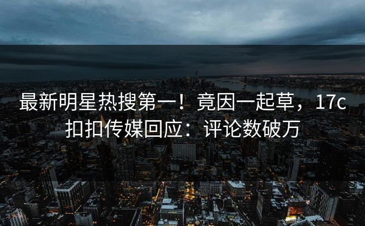 最新明星热搜第一！竟因一起草，17c扣扣传媒回应：评论数破万