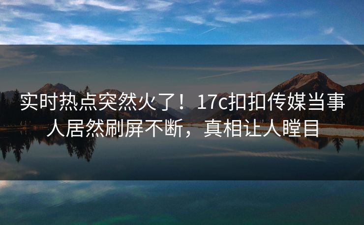 实时热点突然火了！17c扣扣传媒当事人居然刷屏不断，真相让人瞠目