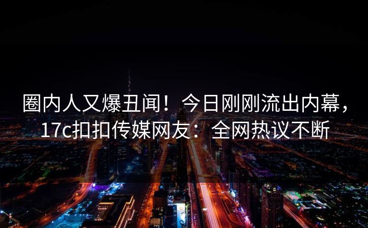 圈内人又爆丑闻！今日刚刚流出内幕，17c扣扣传媒网友：全网热议不断