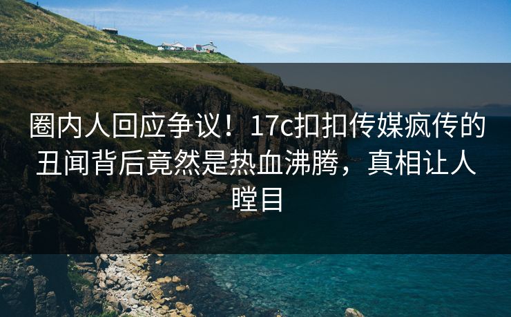 圈内人回应争议！17c扣扣传媒疯传的丑闻背后竟然是热血沸腾，真相让人瞠目