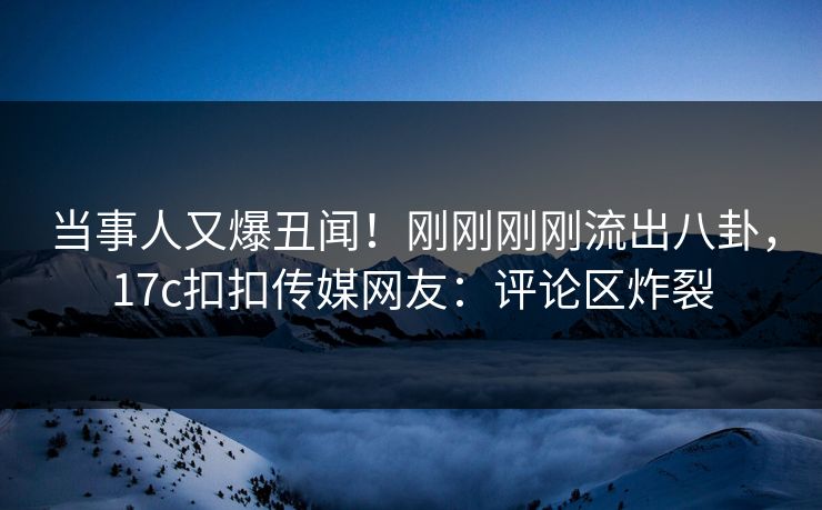 当事人又爆丑闻！刚刚刚刚流出八卦，17c扣扣传媒网友：评论区炸裂