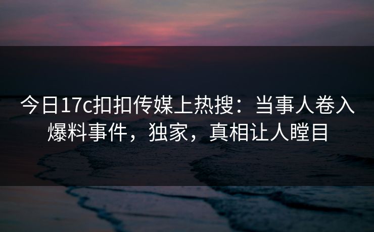 今日17c扣扣传媒上热搜：当事人卷入爆料事件，独家，真相让人瞠目