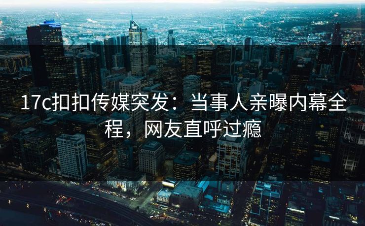 17c扣扣传媒突发：当事人亲曝内幕全程，网友直呼过瘾