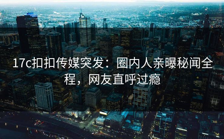 17c扣扣传媒突发：圈内人亲曝秘闻全程，网友直呼过瘾