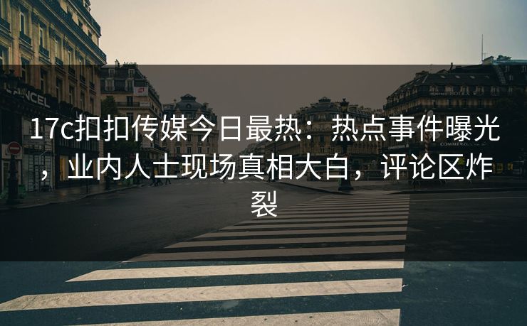 17c扣扣传媒今日最热：热点事件曝光，业内人士现场真相大白，评论区炸裂