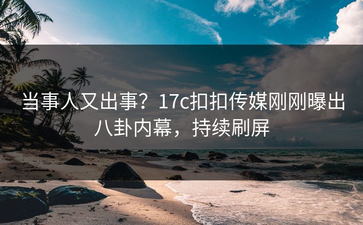当事人又出事？17c扣扣传媒刚刚曝出八卦内幕，持续刷屏