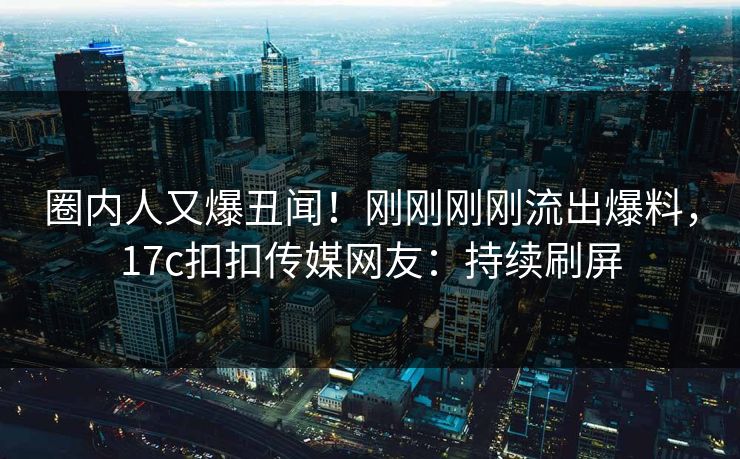 圈内人又爆丑闻！刚刚刚刚流出爆料，17c扣扣传媒网友：持续刷屏