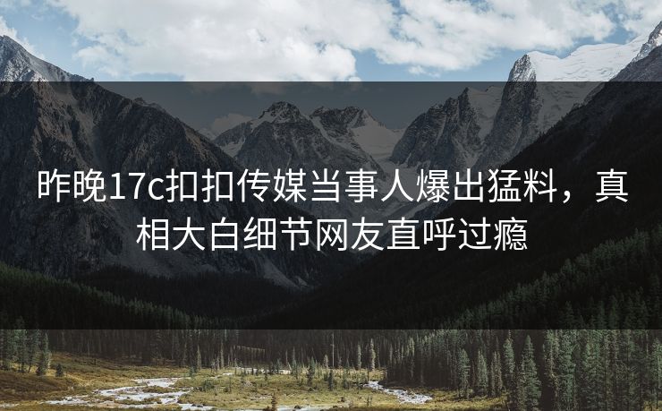 昨晚17c扣扣传媒当事人爆出猛料，真相大白细节网友直呼过瘾