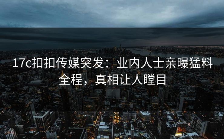 17c扣扣传媒突发：业内人士亲曝猛料全程，真相让人瞠目