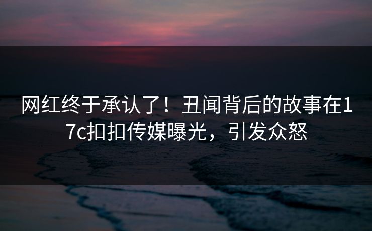 网红终于承认了！丑闻背后的故事在17c扣扣传媒曝光，引发众怒