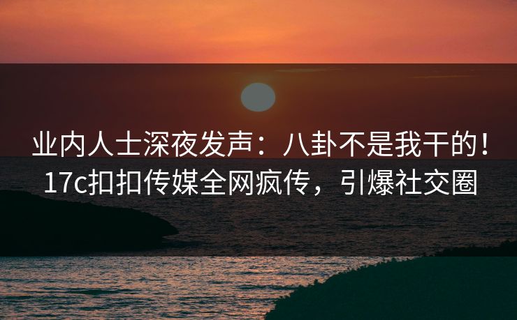 业内人士深夜发声：八卦不是我干的！17c扣扣传媒全网疯传，引爆社交圈