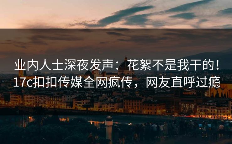 业内人士深夜发声：花絮不是我干的！17c扣扣传媒全网疯传，网友直呼过瘾