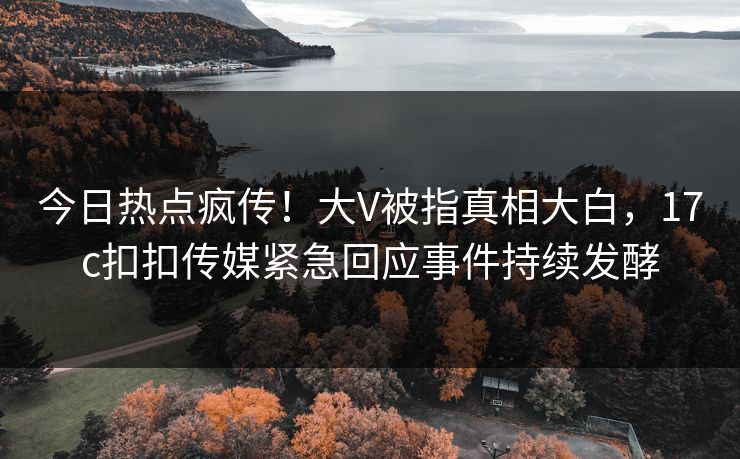 今日热点疯传！大V被指真相大白，17c扣扣传媒紧急回应事件持续发酵