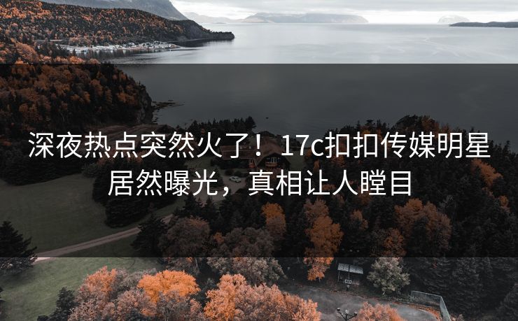 深夜热点突然火了！17c扣扣传媒明星居然曝光，真相让人瞠目