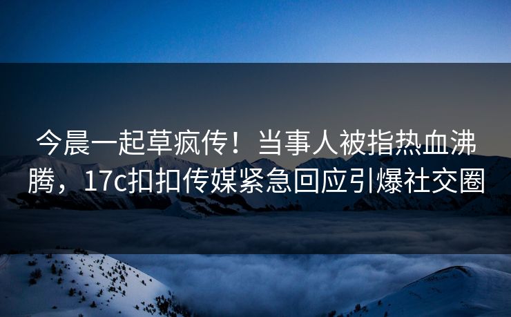 今晨一起草疯传！当事人被指热血沸腾，17c扣扣传媒紧急回应引爆社交圈