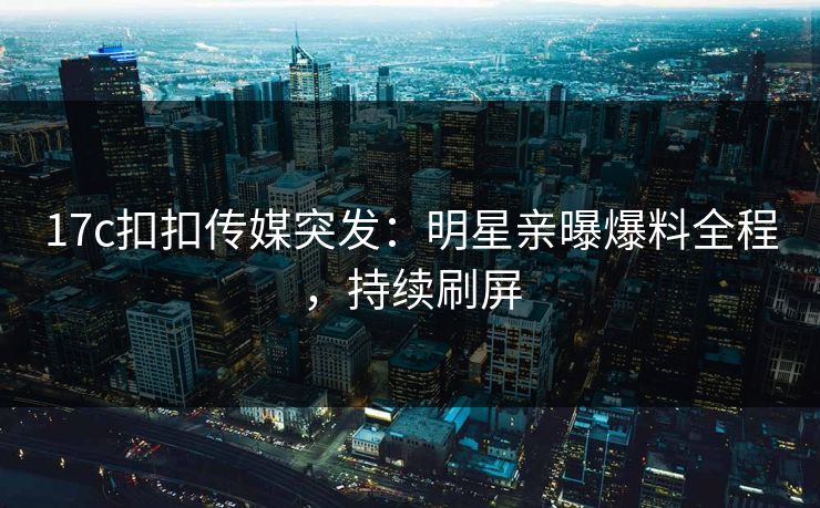 17c扣扣传媒突发：明星亲曝爆料全程，持续刷屏
