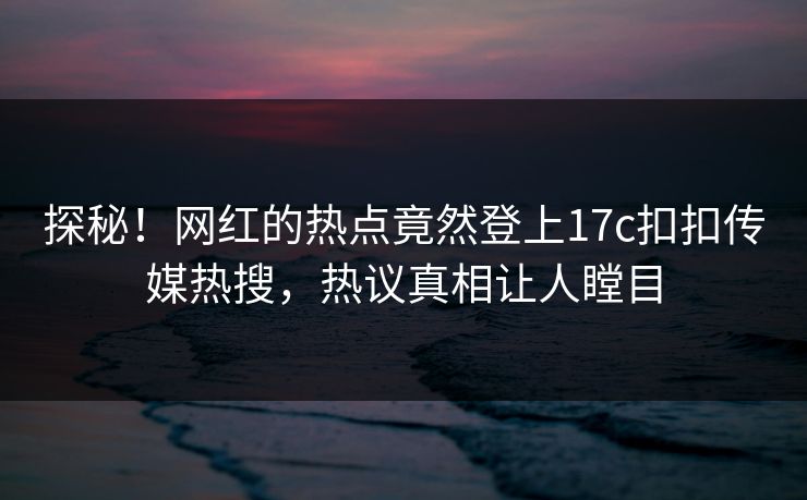 探秘！网红的热点竟然登上17c扣扣传媒热搜，热议真相让人瞠目