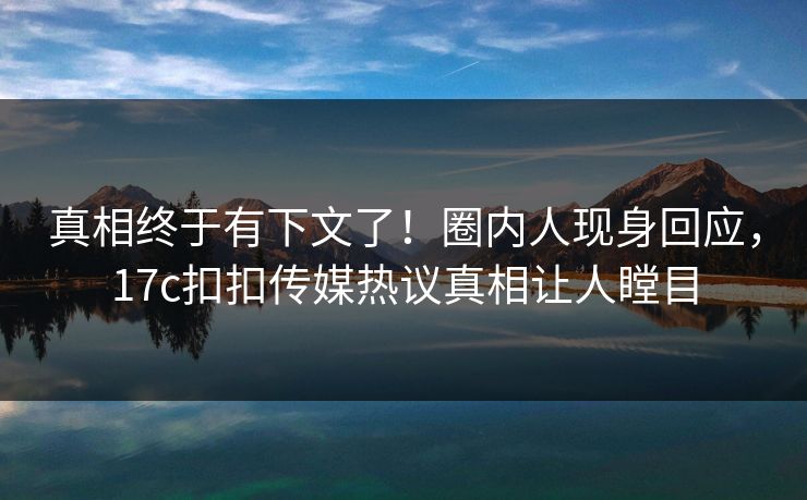 真相终于有下文了！圈内人现身回应，17c扣扣传媒热议真相让人瞠目
