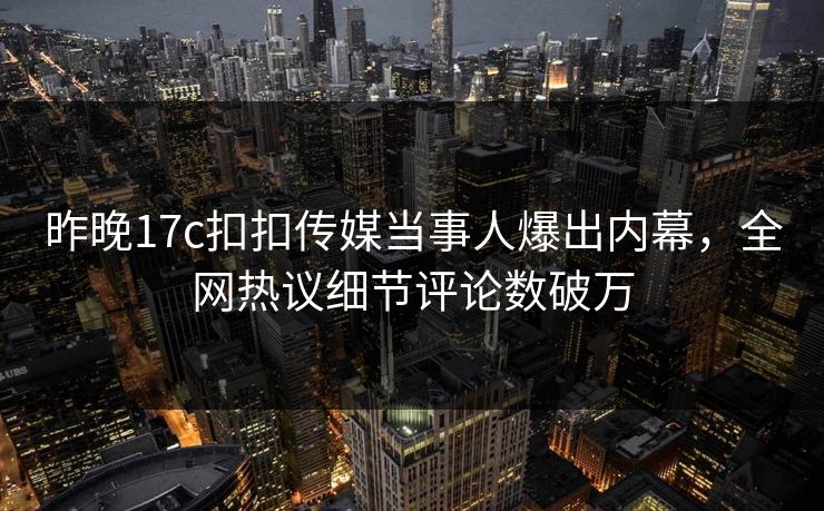 昨晚17c扣扣传媒当事人爆出内幕，全网热议细节评论数破万