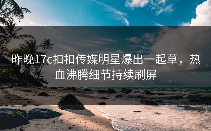 昨晚17c扣扣传媒明星爆出一起草，热血沸腾细节持续刷屏