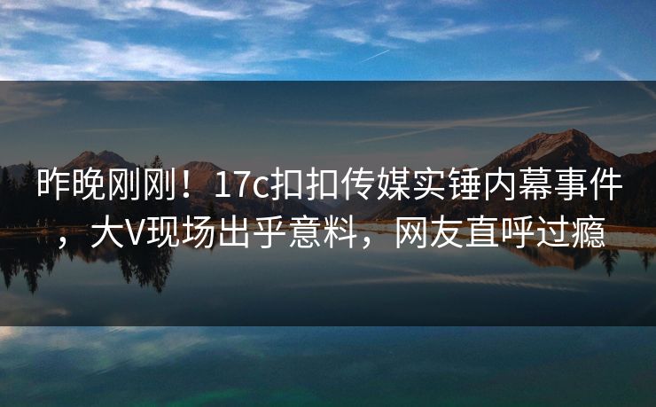 昨晚刚刚！17c扣扣传媒实锤内幕事件，大V现场出乎意料，网友直呼过瘾