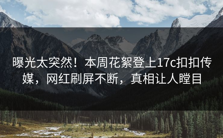 曝光太突然！本周花絮登上17c扣扣传媒，网红刷屏不断，真相让人瞠目