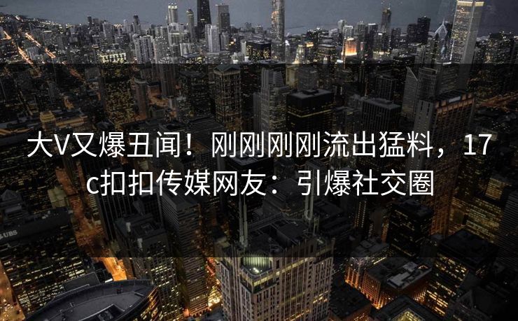 大V又爆丑闻！刚刚刚刚流出猛料，17c扣扣传媒网友：引爆社交圈