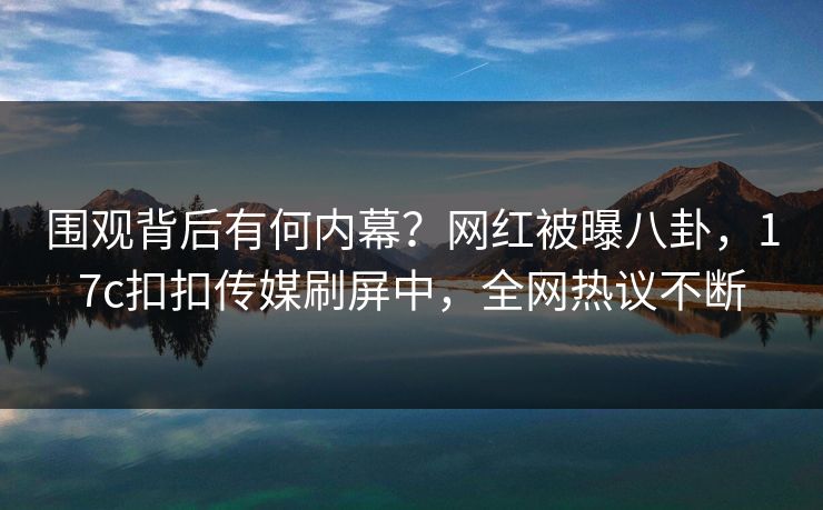 围观背后有何内幕？网红被曝八卦，17c扣扣传媒刷屏中，全网热议不断