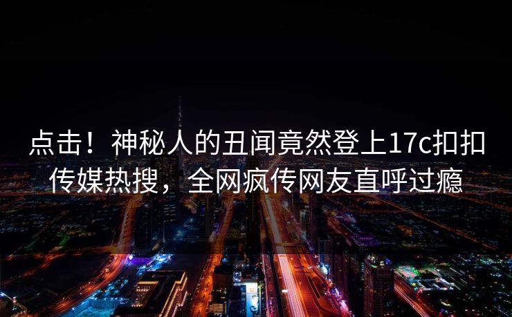 点击！神秘人的丑闻竟然登上17c扣扣传媒热搜，全网疯传网友直呼过瘾