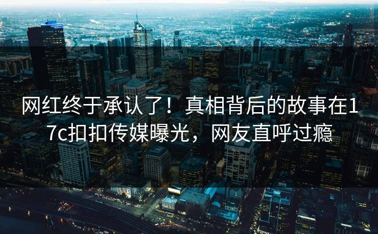 网红终于承认了！真相背后的故事在17c扣扣传媒曝光，网友直呼过瘾
