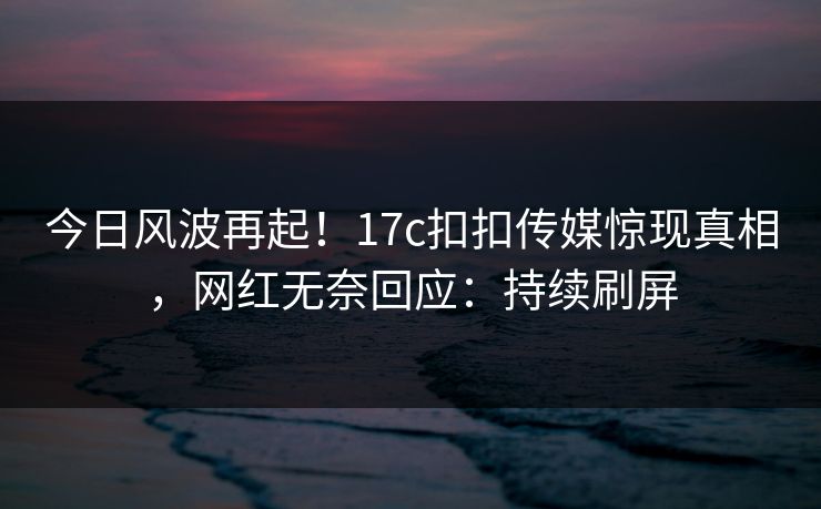 今日风波再起！17c扣扣传媒惊现真相，网红无奈回应：持续刷屏
