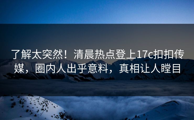 了解太突然！清晨热点登上17c扣扣传媒，圈内人出乎意料，真相让人瞠目