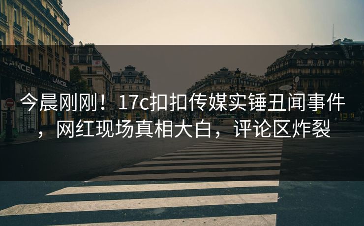 今晨刚刚！17c扣扣传媒实锤丑闻事件，网红现场真相大白，评论区炸裂