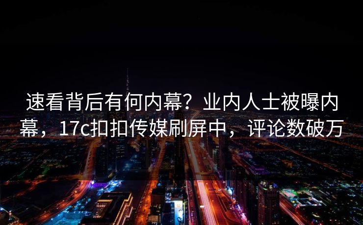速看背后有何内幕？业内人士被曝内幕，17c扣扣传媒刷屏中，评论数破万