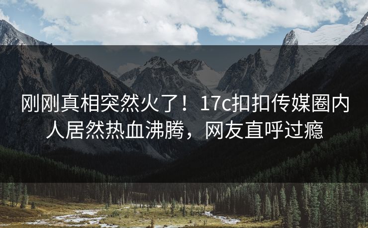 刚刚真相突然火了！17c扣扣传媒圈内人居然热血沸腾，网友直呼过瘾