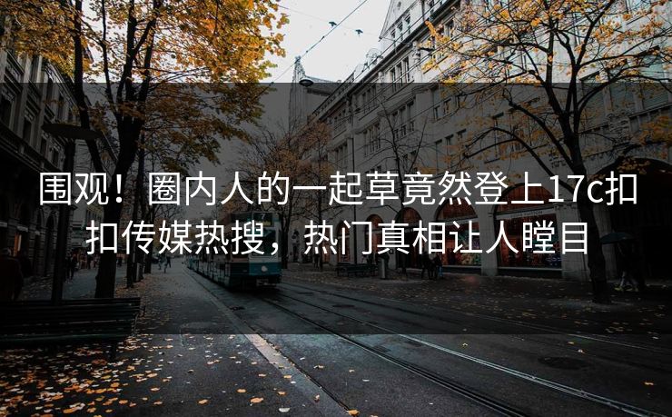 围观！圈内人的一起草竟然登上17c扣扣传媒热搜，热门真相让人瞠目