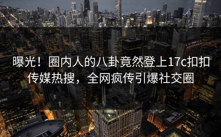 曝光！圈内人的八卦竟然登上17c扣扣传媒热搜，全网疯传引爆社交圈