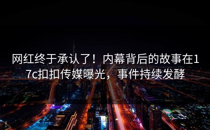 网红终于承认了！内幕背后的故事在17c扣扣传媒曝光，事件持续发酵