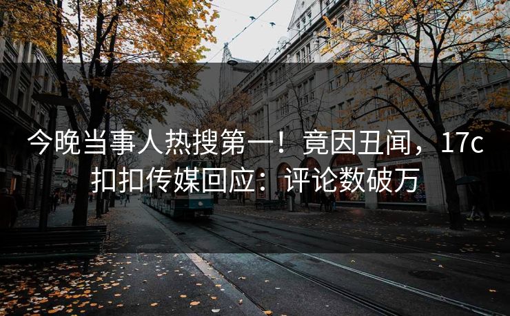 今晚当事人热搜第一！竟因丑闻，17c扣扣传媒回应：评论数破万
