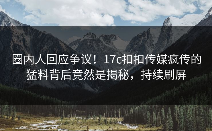 圈内人回应争议！17c扣扣传媒疯传的猛料背后竟然是揭秘，持续刷屏