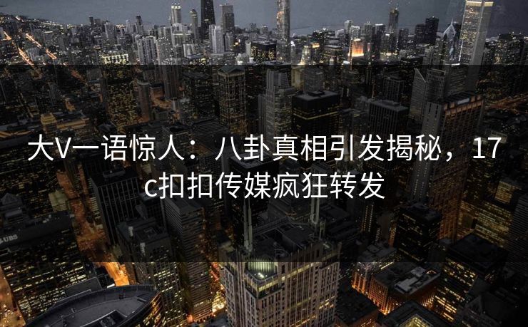 大V一语惊人：八卦真相引发揭秘，17c扣扣传媒疯狂转发