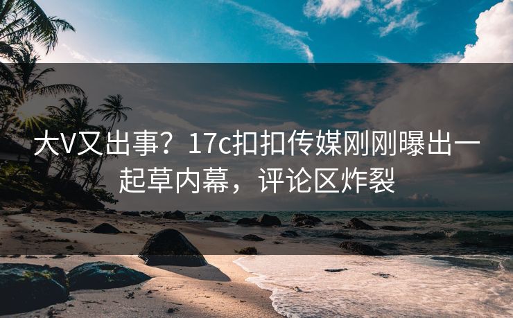 大V又出事？17c扣扣传媒刚刚曝出一起草内幕，评论区炸裂