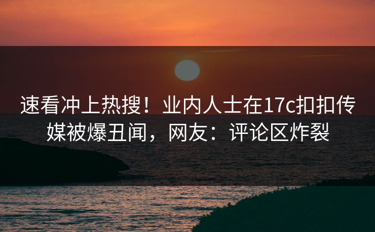 速看冲上热搜！业内人士在17c扣扣传媒被爆丑闻，网友：评论区炸裂