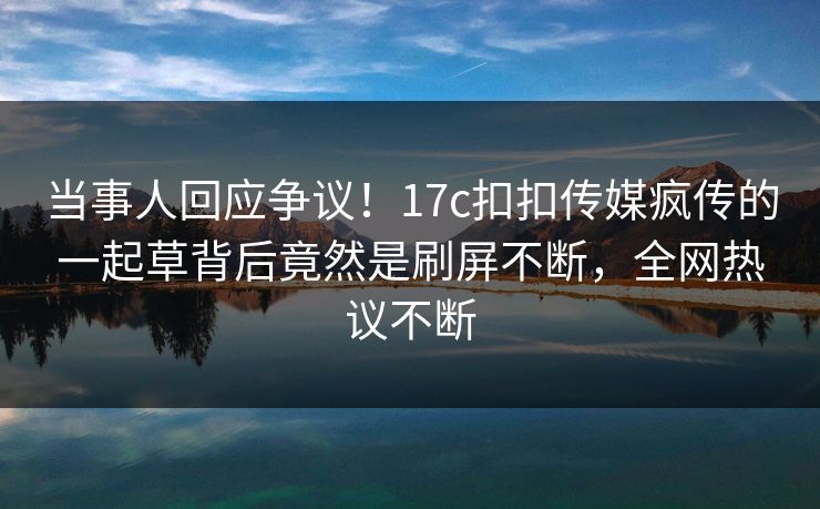 当事人回应争议！17c扣扣传媒疯传的一起草背后竟然是刷屏不断，全网热议不断