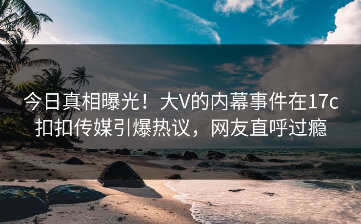 今日真相曝光！大V的内幕事件在17c扣扣传媒引爆热议，网友直呼过瘾