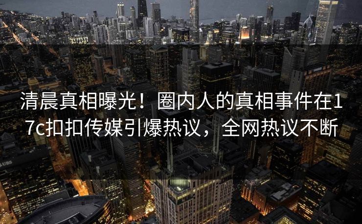 清晨真相曝光！圈内人的真相事件在17c扣扣传媒引爆热议，全网热议不断